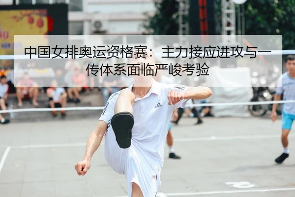 中国女排奥运资格赛：主力接应进攻与一传体系面临严峻考验