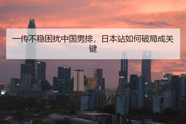一传不稳困扰中国男排，日本站如何破局成关键