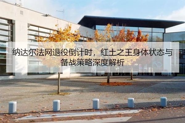 纳达尔法网退役倒计时，红土之王身体状态与备战策略深度解析