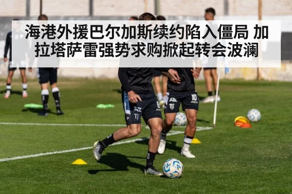 海港外援巴尔加斯续约陷入僵局 加拉塔萨雷强势求购掀起转会波澜